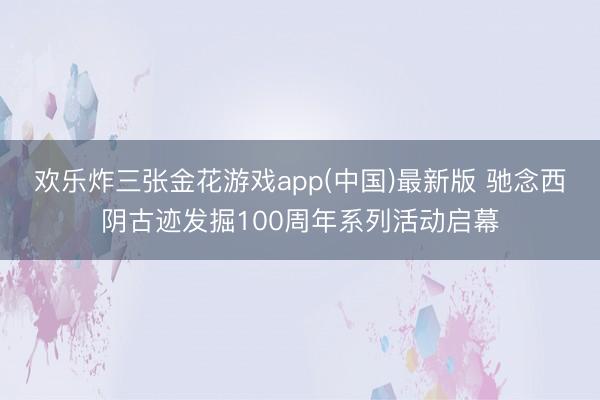 欢乐炸三张金花游戏app(中国)最新版 驰念西阴古迹发掘100周年系列活动启幕