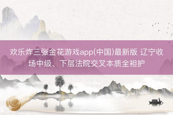 欢乐炸三张金花游戏app(中国)最新版 辽宁收场中级、下层法院交叉本质全袒护