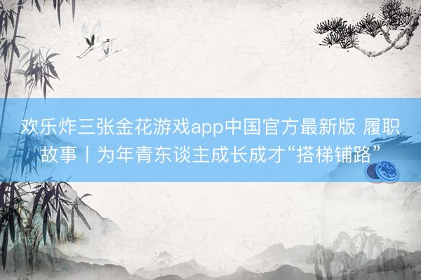 欢乐炸三张金花游戏app中国官方最新版 履职故事丨为年青东谈主成长成才“搭梯铺路”