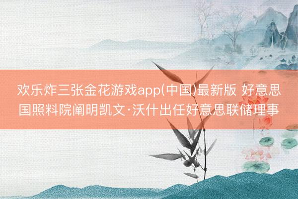 欢乐炸三张金花游戏app(中国)最新版 好意思国照料院阐明凯文·沃什出任好意思联储理事