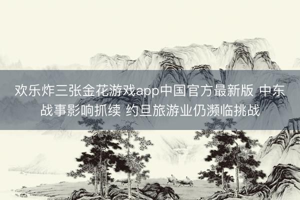 欢乐炸三张金花游戏app中国官方最新版 中东战事影响抓续 约旦旅游业仍濒临挑战