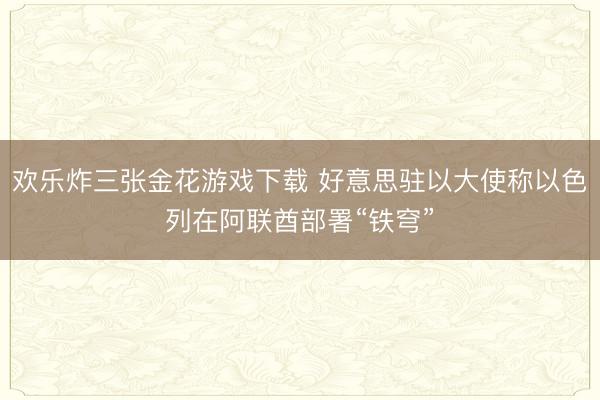 欢乐炸三张金花游戏下载 好意思驻以大使称以色列在阿联酋部署“铁穹”