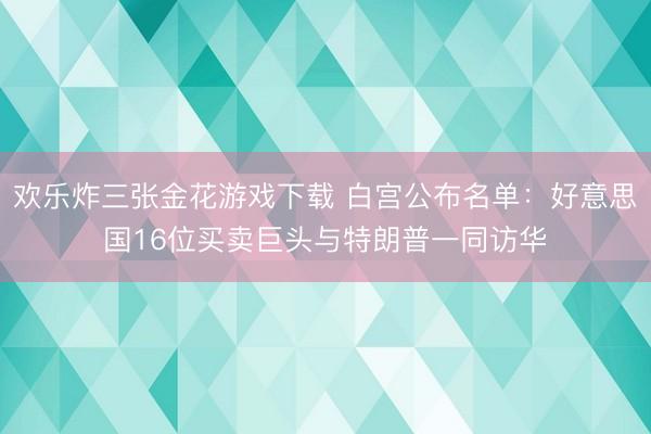 欢乐炸三张金花游戏下载 白宫公布名单：好意思国16位买卖巨头与特朗普一同访华