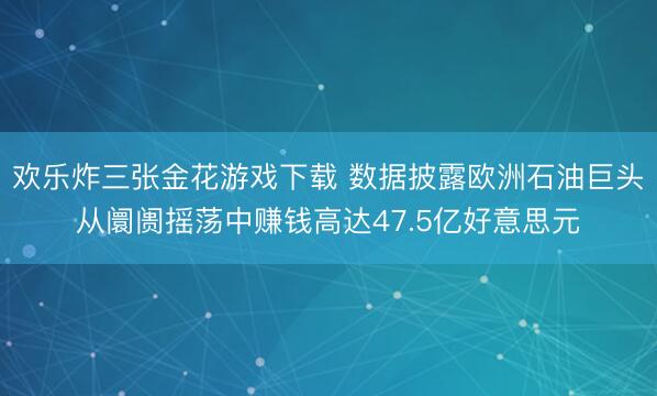欢乐炸三张金花游戏下载 数据披露欧洲石油巨头从阛阓摇荡中赚钱高达47.5亿好意思元