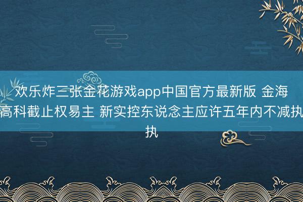 欢乐炸三张金花游戏app中国官方最新版 金海高科截止权易主 新实控东说念主应许五年内不减执