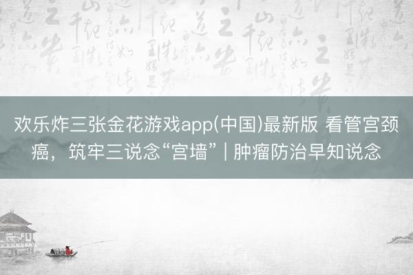 欢乐炸三张金花游戏app(中国)最新版 看管宫颈癌，筑牢三说念“宫墙” | 肿瘤防治早知说念