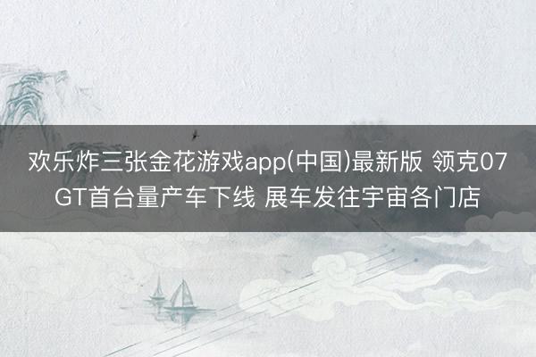 欢乐炸三张金花游戏app(中国)最新版 领克07GT首台量产车下线 展车发往宇宙各门店