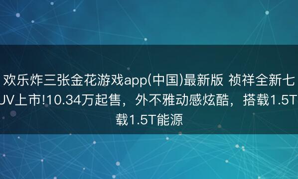 欢乐炸三张金花游戏app(中国)最新版 祯祥全新七座SUV上市!10.34万起售，外不雅动感炫酷，搭载1.5T能源