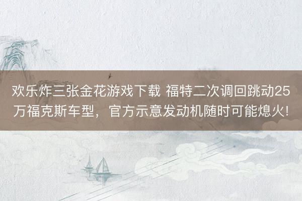 欢乐炸三张金花游戏下载 福特二次调回跳动25万福克斯车型，官方示意发动机随时可能熄火!