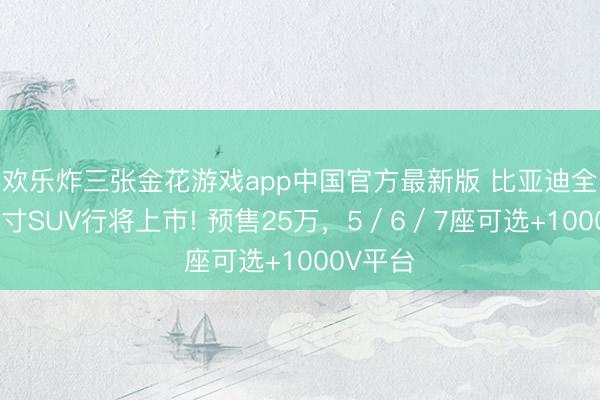 欢乐炸三张金花游戏app中国官方最新版 比亚迪全新全尺寸SUV行将上市! 预售25万，5／6／7座可选+1000V平台