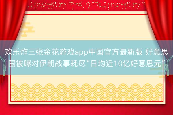 欢乐炸三张金花游戏app中国官方最新版 好意思国被曝对伊朗战事耗尽“日均近10亿好意思元”