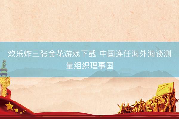 欢乐炸三张金花游戏下载 中国连任海外海谈测量组织理事国