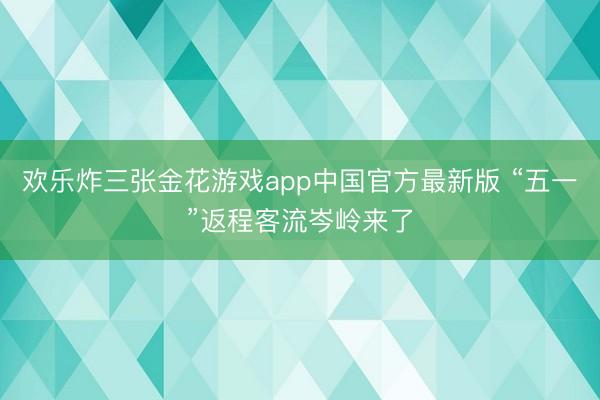 欢乐炸三张金花游戏app中国官方最新版 “五一”返程客流岑岭来了