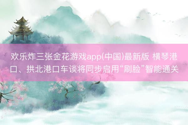 欢乐炸三张金花游戏app(中国)最新版 横琴港口、拱北港口车谈将同步启用“刷脸”智能通关