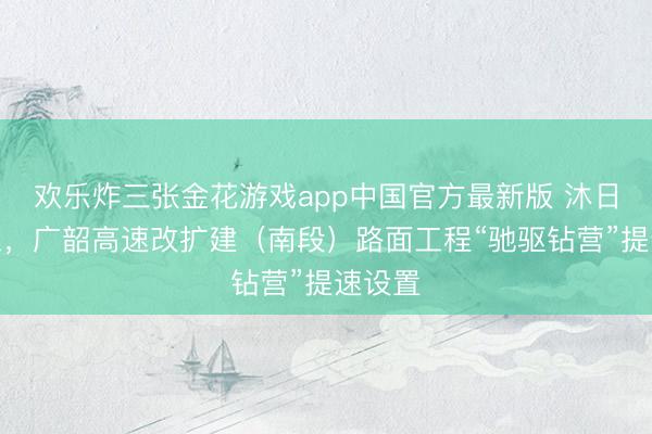 欢乐炸三张金花游戏app中国官方最新版 沐日不停工，广韶高速改扩建（南段）路面工程“驰驱钻营”提速设置