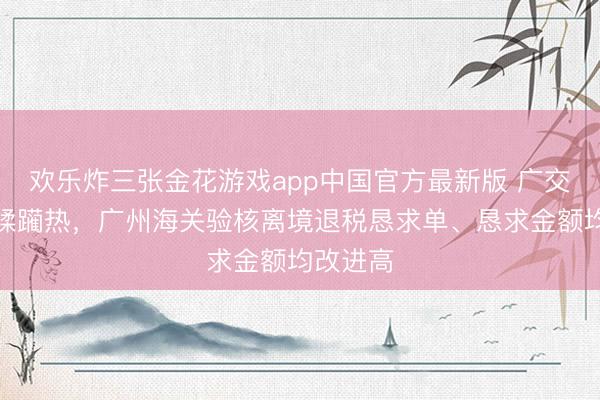 欢乐炸三张金花游戏app中国官方最新版 广交会带动蹂躏热，广州海关验核离境退税恳求单、恳求金额均改进高