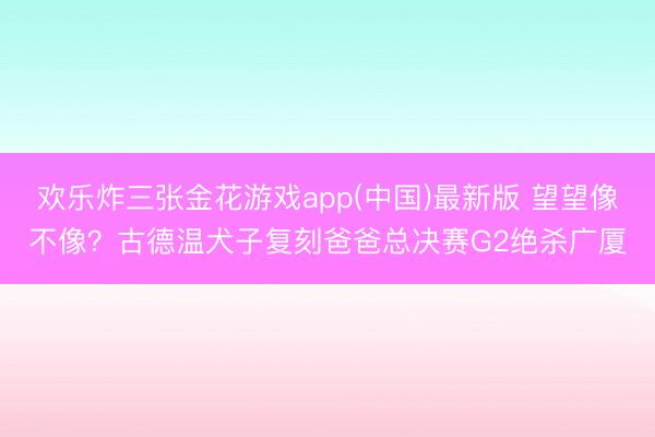 欢乐炸三张金花游戏app(中国)最新版 望望像不像？古德温犬子复刻爸爸总决赛G2绝杀广厦