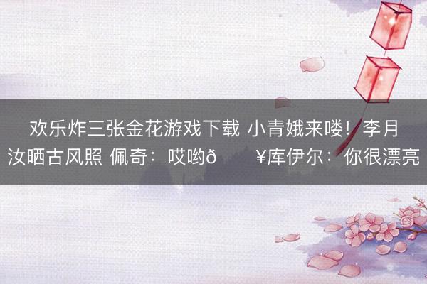 欢乐炸三张金花游戏下载 小青娥来喽！李月汝晒古风照 佩奇：哎哟🔥库伊尔：你很漂亮
