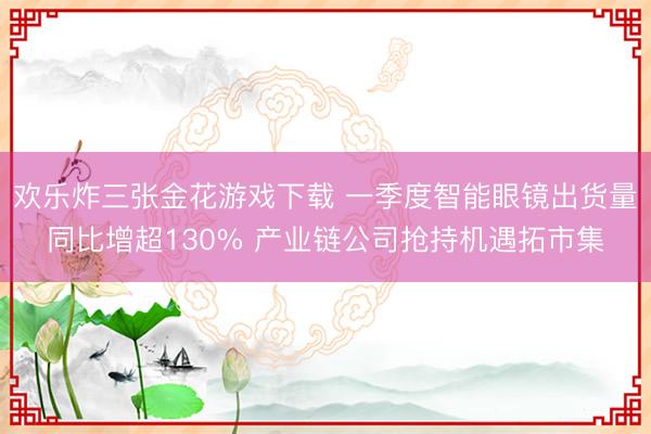 欢乐炸三张金花游戏下载 一季度智能眼镜出货量同比增超130% 产业链公司抢持机遇拓市集