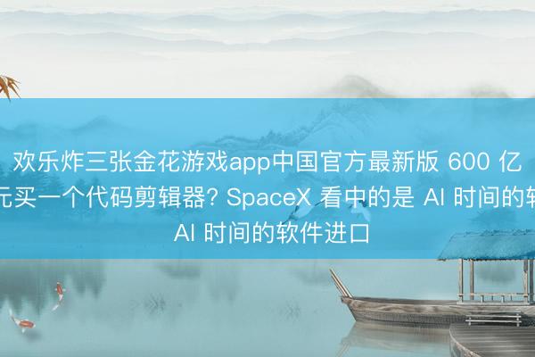 欢乐炸三张金花游戏app中国官方最新版 600 亿好意思元买一个代码剪辑器? SpaceX 看中的是 AI 时间的软件进口
